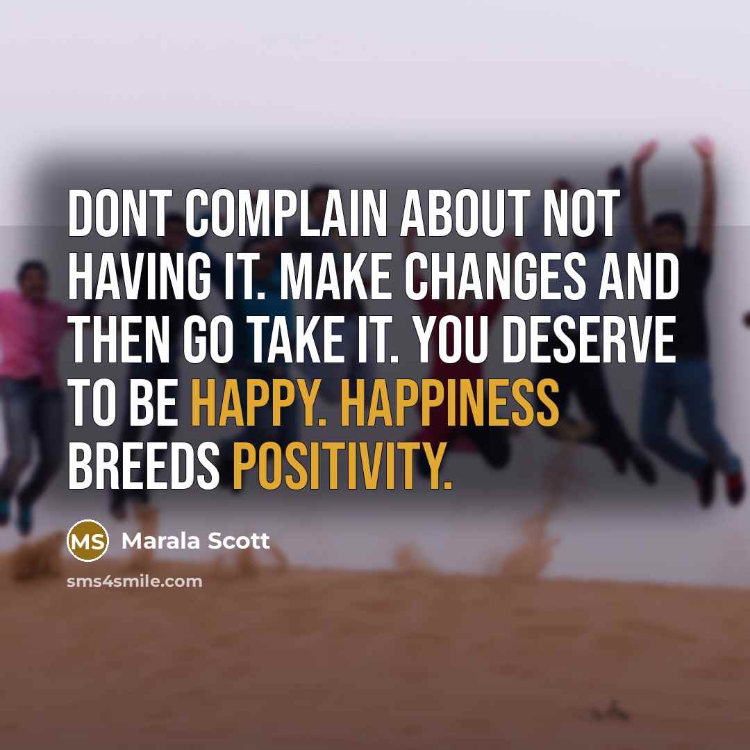 “Dont complain about not having it. Make changes and then go take it. You deserve to be happy. Happiness breeds positivity.” quote by Marala Scott