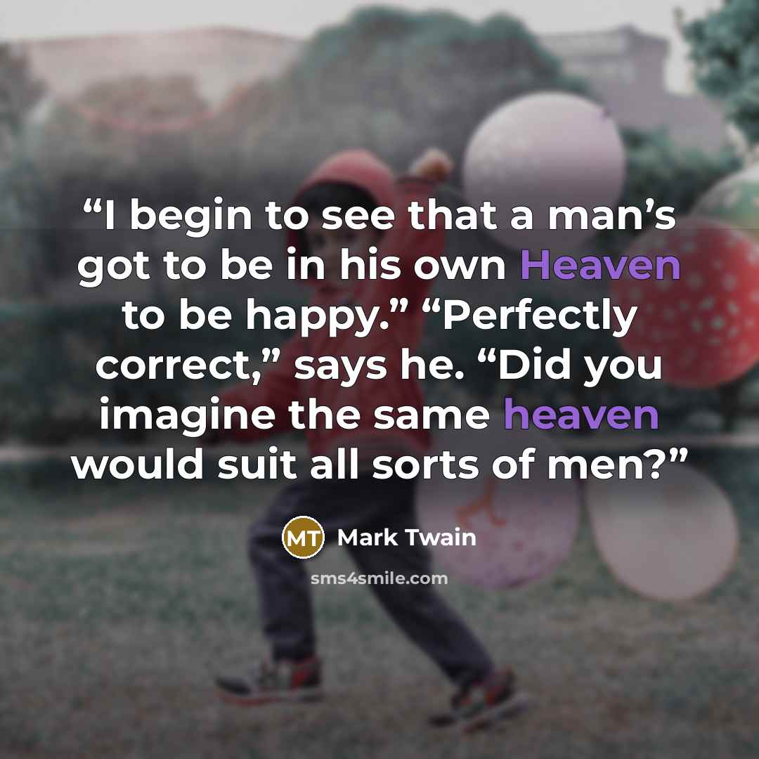 “I begin to see that a man’s got to be in his own Heaven to be happy.” “Perfectly correct,” says he. “Did you imagine the same heaven would suit all sorts of men?” quote by Mark Twain