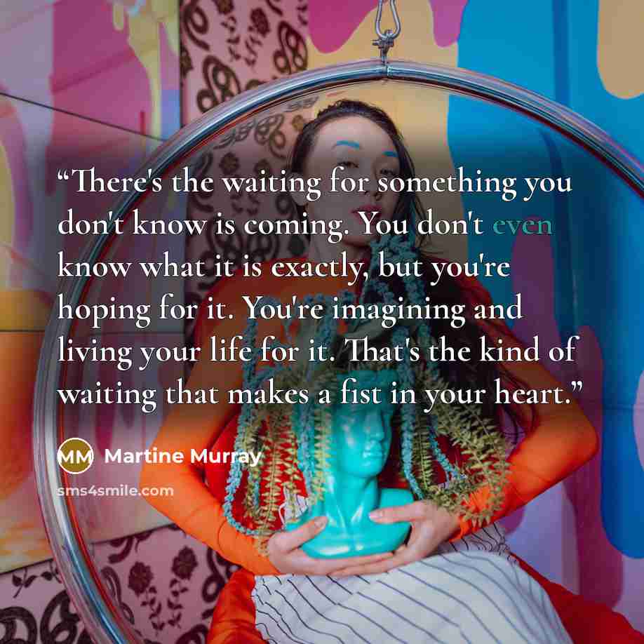 “There's the waiting for something you don't know is coming. You don't even know what it is exactly, but you're hoping for it. You're imagining and living your life for it. That's the kind of waiting that makes a fist in your heart.” quote by Martine Murray
