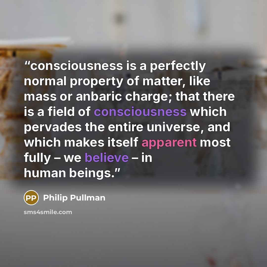 “consciousness is a perfectly normal property of matter, like mass or anbaric charge; that there is a field of consciousness which pervades the entire universe, and which makes itself apparent most fully – we believe – in human beings.” quote by Philip Pullman