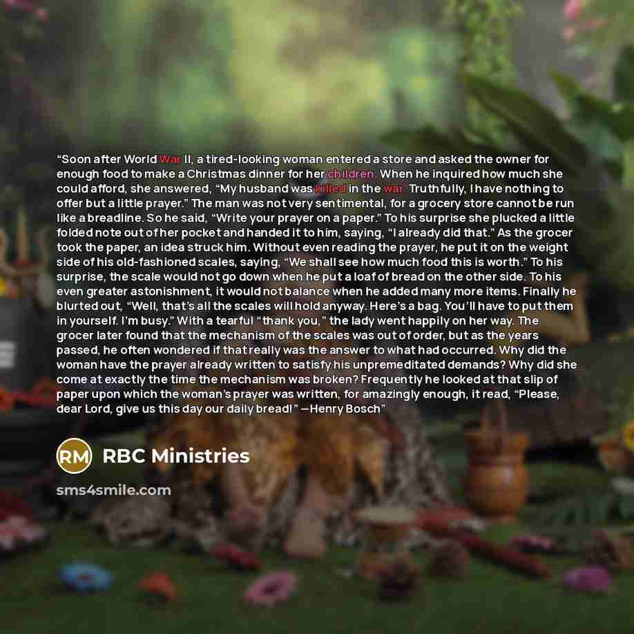 “Soon after World War II, a tired-looking woman entered a store and asked the owner for enough food to make a Christmas dinner for her children. When he inquired how much she could afford, she answered, “My husband was killed in the war. Truthfully, I have nothing to offer but a little prayer.” The…” quote by RBC Ministries