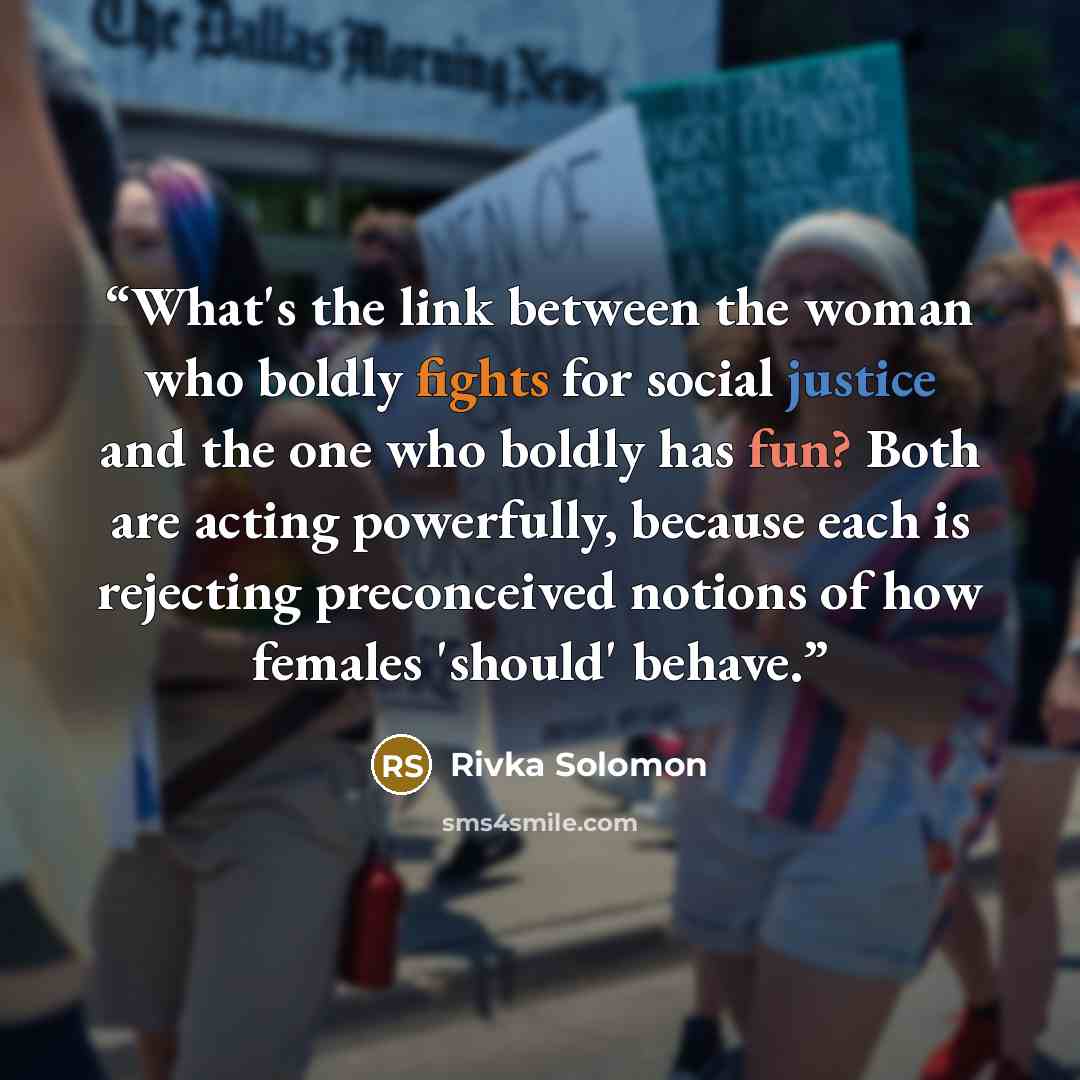 “What's the link between the woman who boldly fights for social justice and the one who boldly has fun? Both are acting powerfully, because each is rejecting preconceived notions of how females 'should' behave.” quote by Rivka Solomon