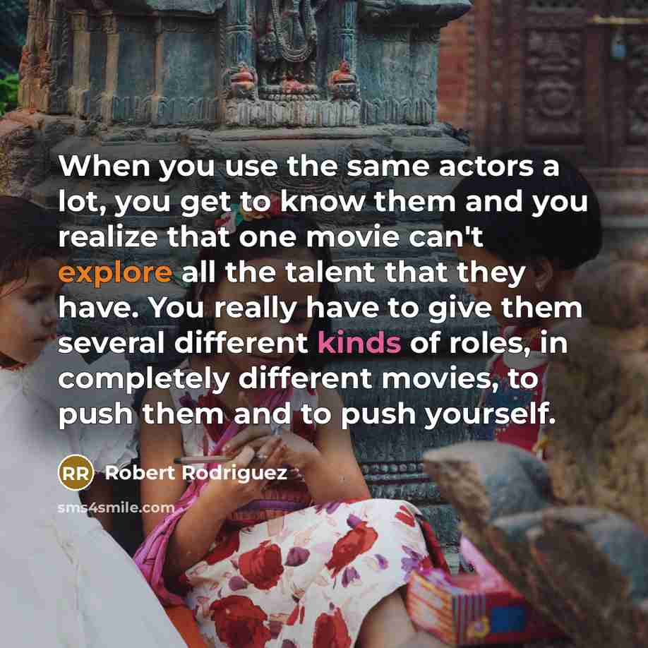 “When you use the same actors a lot, you get to know them and you realize that one movie can't explore all the talent that they have. You really have to give them several different kinds of roles, in completely different movies, to push them and to push yourself.” quote by Robert Rodriguez