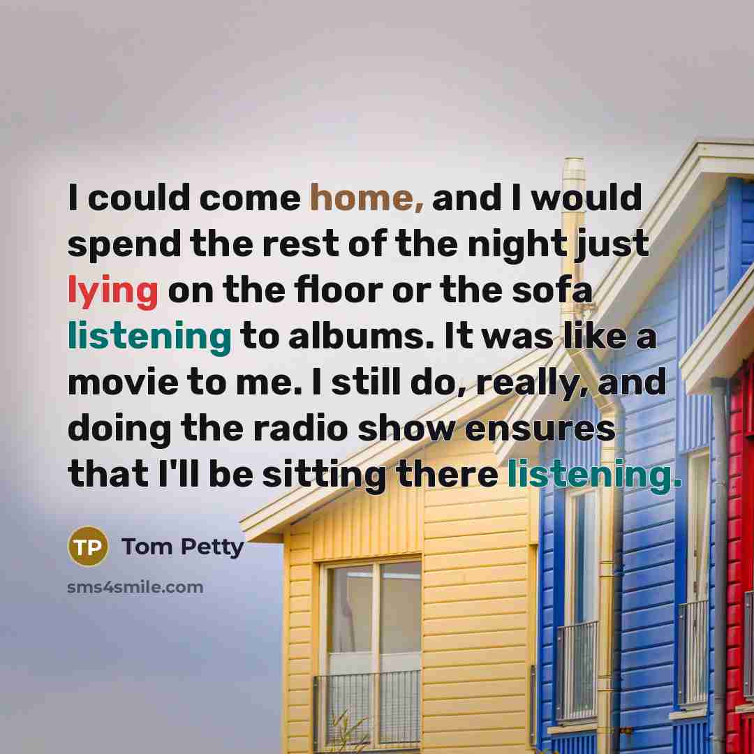 “I could come home, and I would spend the rest of the night just lying on the floor or the sofa listening to albums. It was like a movie to me. I still do, really, and doing the radio show ensures that I'll be sitting there listening.” quote by Tom Petty