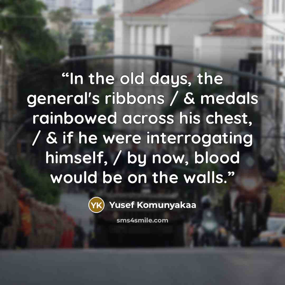 “In the old days, the general's ribbons / & medals rainbowed across his chest, / & if he were interrogating himself, / by now, blood would be on the walls.” quote by Yusef Komunyakaa