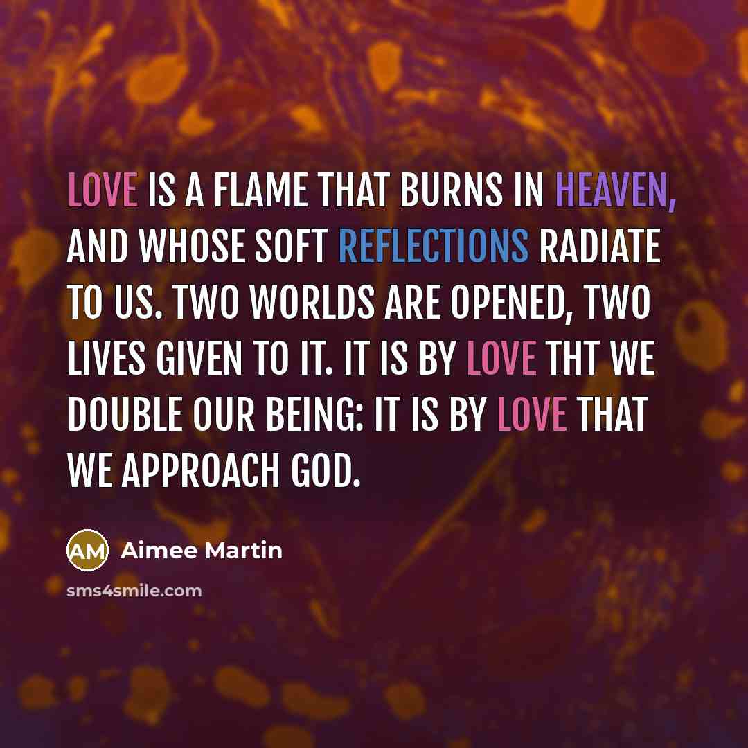 “Love is a flame that burns in heaven, And whose soft reflections radiate to us. Two worlds are opened, two lives given to it. It is by love tht we double our being: It is by love that we approach God.” quote by Aimee Martin
