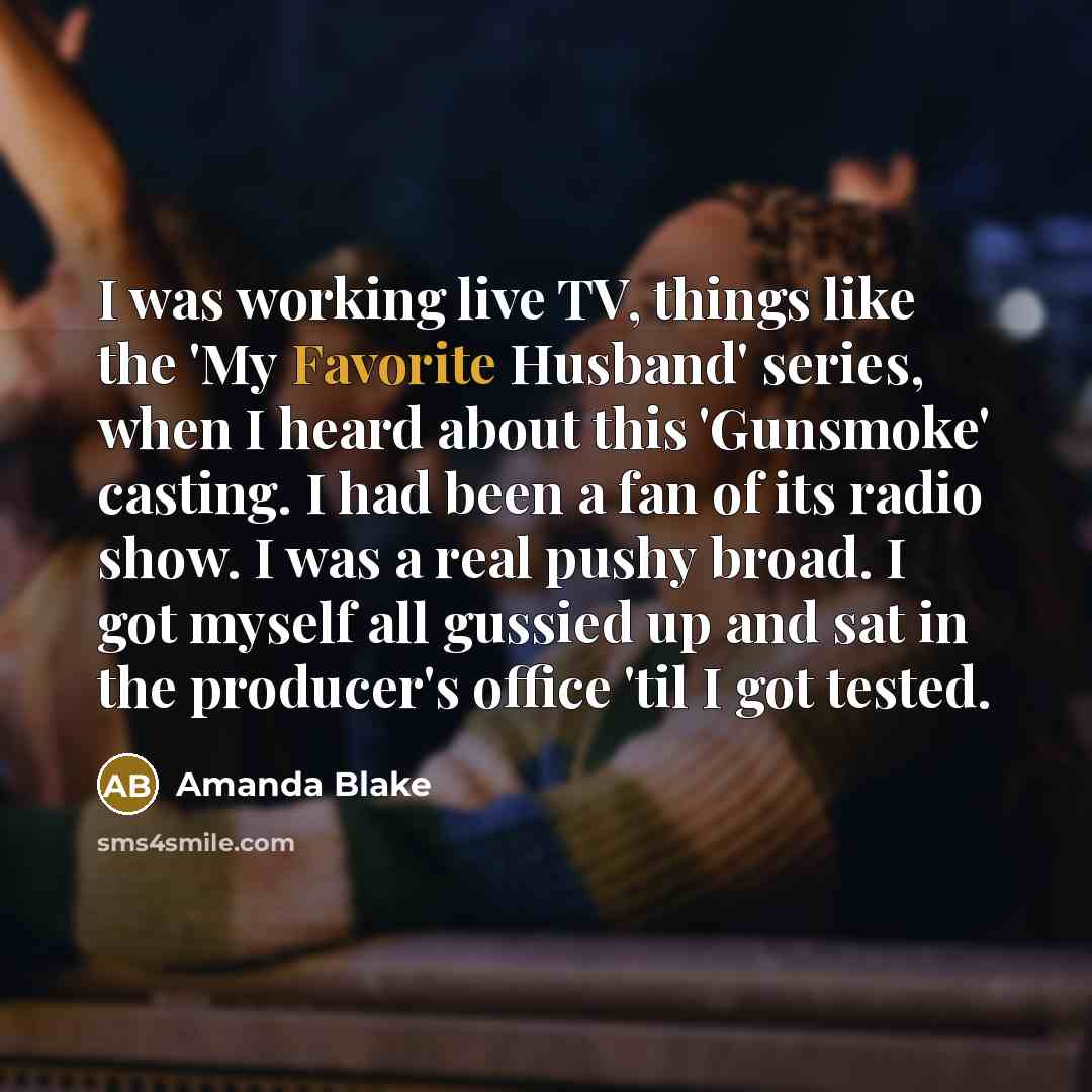 “I was working live TV, things like the 'My Favorite Husband' series, when I heard about this 'Gunsmoke' casting. I had been a fan of its radio show. I was a real pushy broad. I got myself all gussied up and sat in the producer's office 'til I got tested.” quote by Amanda Blake