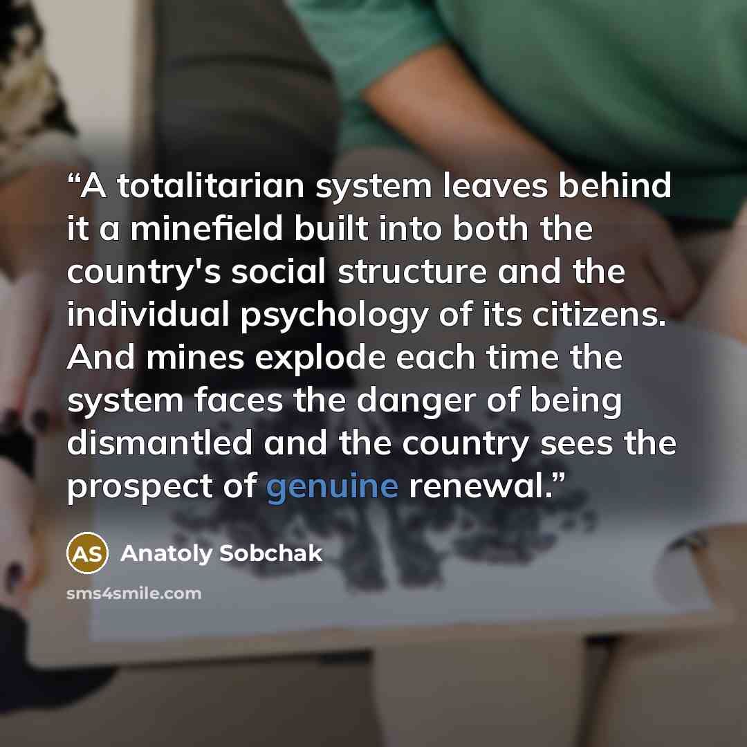 “A totalitarian system leaves behind it a minefield built into both the country's social structure and the individual psychology of its citizens. And mines explode each time the system faces the danger of being dismantled and the country sees the prospect of genuine renewal.” quote by Anatoly Sobchak
