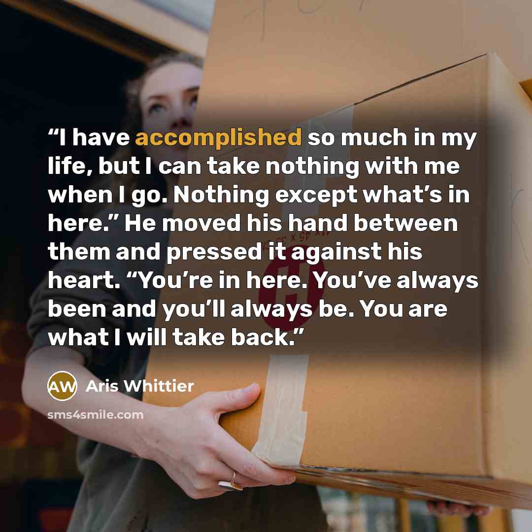 “I have accomplished so much in my life, but I can take nothing with me when I go. Nothing except what’s in here.” He moved his hand between them and pressed it against his heart. “You’re in here. You’ve always been and you’ll always be. You are what I will take back.” quote by Aris Whittier