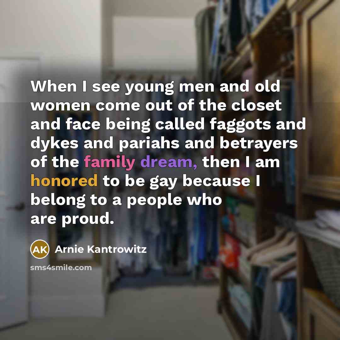 “When I see young men and old women come out of the closet and face being called faggots and dykes and pariahs and betrayers of the family dream, then I am honored to be gay because I belong to a people who are proud.” quote by Arnie Kantrowitz