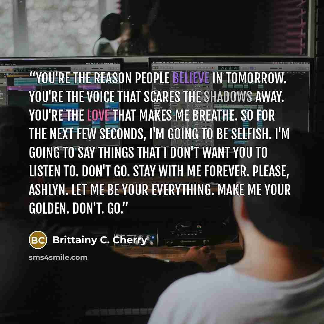 “You're the reason people believe in tomorrow. You're the voice that scares the shadows away. You're the love that makes me breathe. So for the next few seconds, I'm going to be selfish. I'm going to say things that I don't want you to listen to. Don't go. Stay with me forever. Please, Ashlyn. Let…” quote by Brittainy C. Cherry