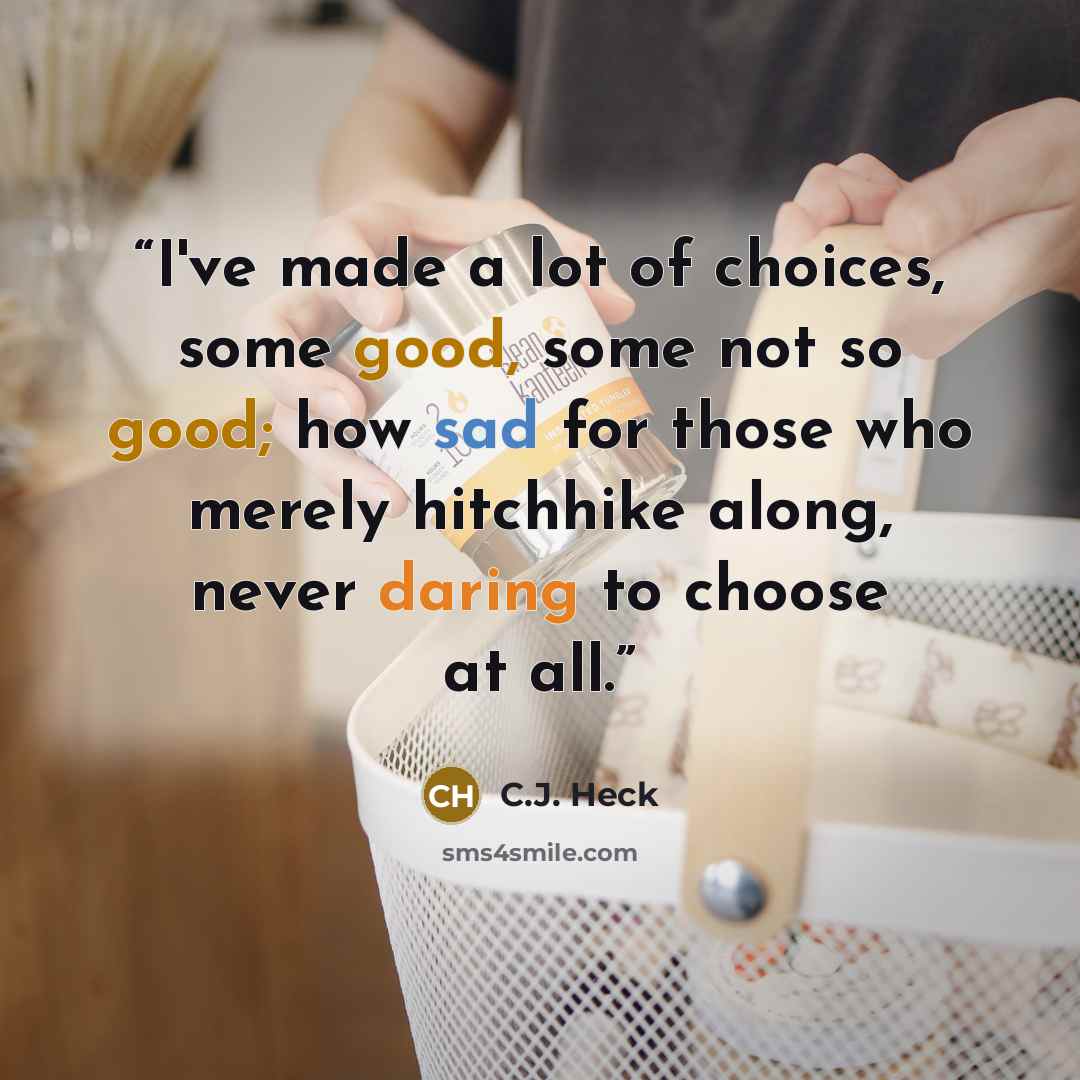 “I've made a lot of choices, some good, some not so good; how sad for those who merely hitchhike along, never daring to choose at all.” quote by C.J. Heck