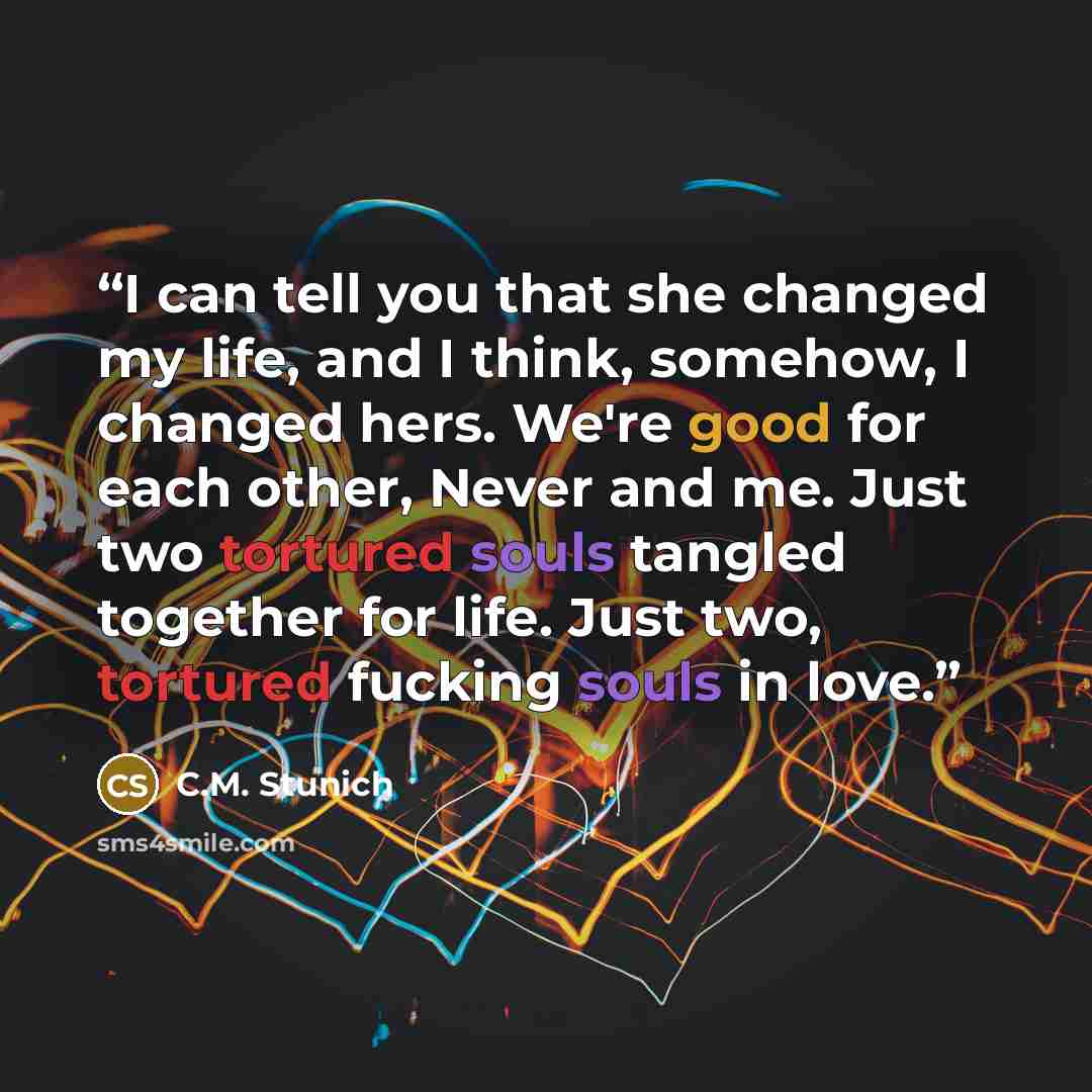 “I can tell you that she changed my life, and I think, somehow, I changed hers. We're good for each other, Never and me. Just two tortured souls tangled together for life. Just two, tortured fucking souls in love.” quote by C.M. Stunich