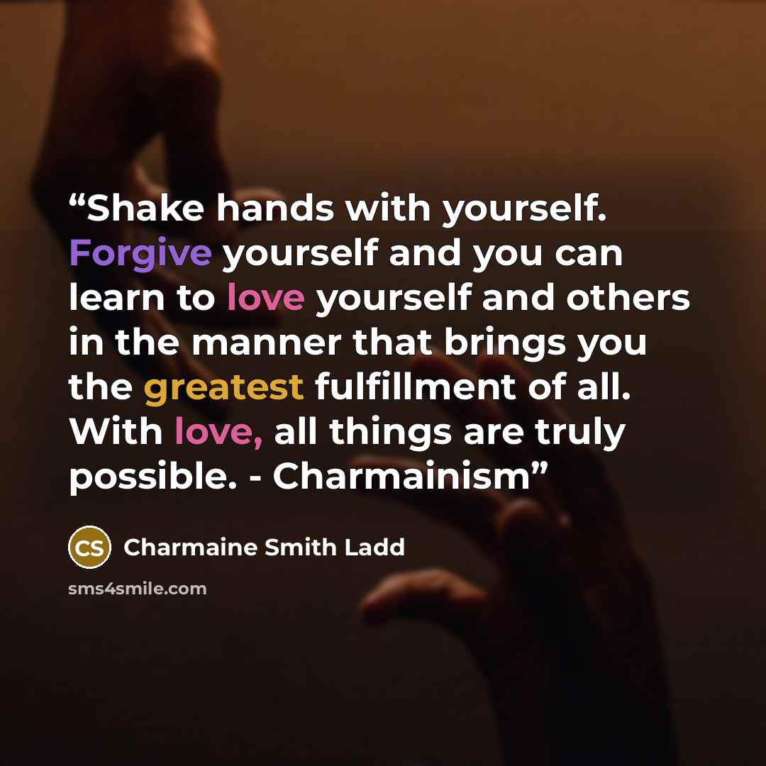 “Shake hands with yourself. Forgive yourself and you can learn to love yourself and others in the manner that brings you the greatest fulfillment of all. With love, all things are truly possible. - Charmainism” quote by Charmaine Smith Ladd