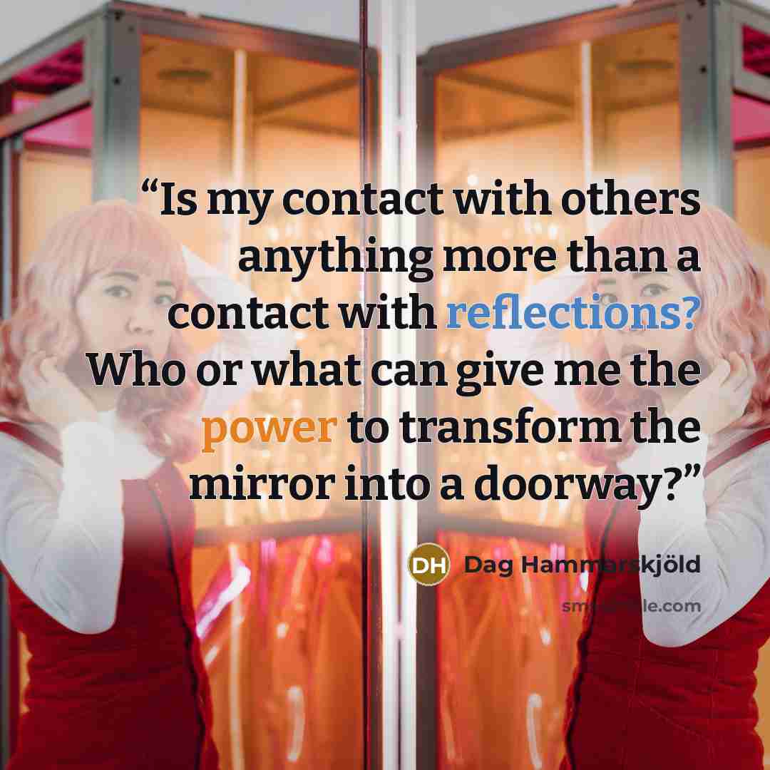 “Is my contact with others anything more than a contact with reflections? Who or what can give me the power to transform the mirror into a doorway?” quote by Dag Hammarskjold