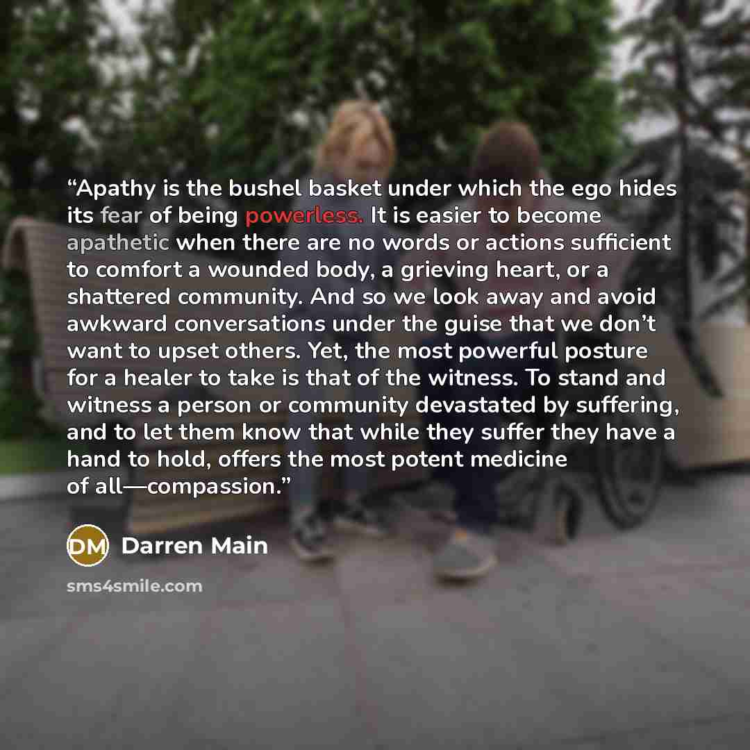 “Apathy is the bushel basket under which the ego hides its fear of being powerless. It is easier to become apathetic when there are no words or actions sufficient to comfort a wounded body, a grieving heart, or a shattered community. And so we look away and avoid awkward conversations under the…” quote by Darren Main