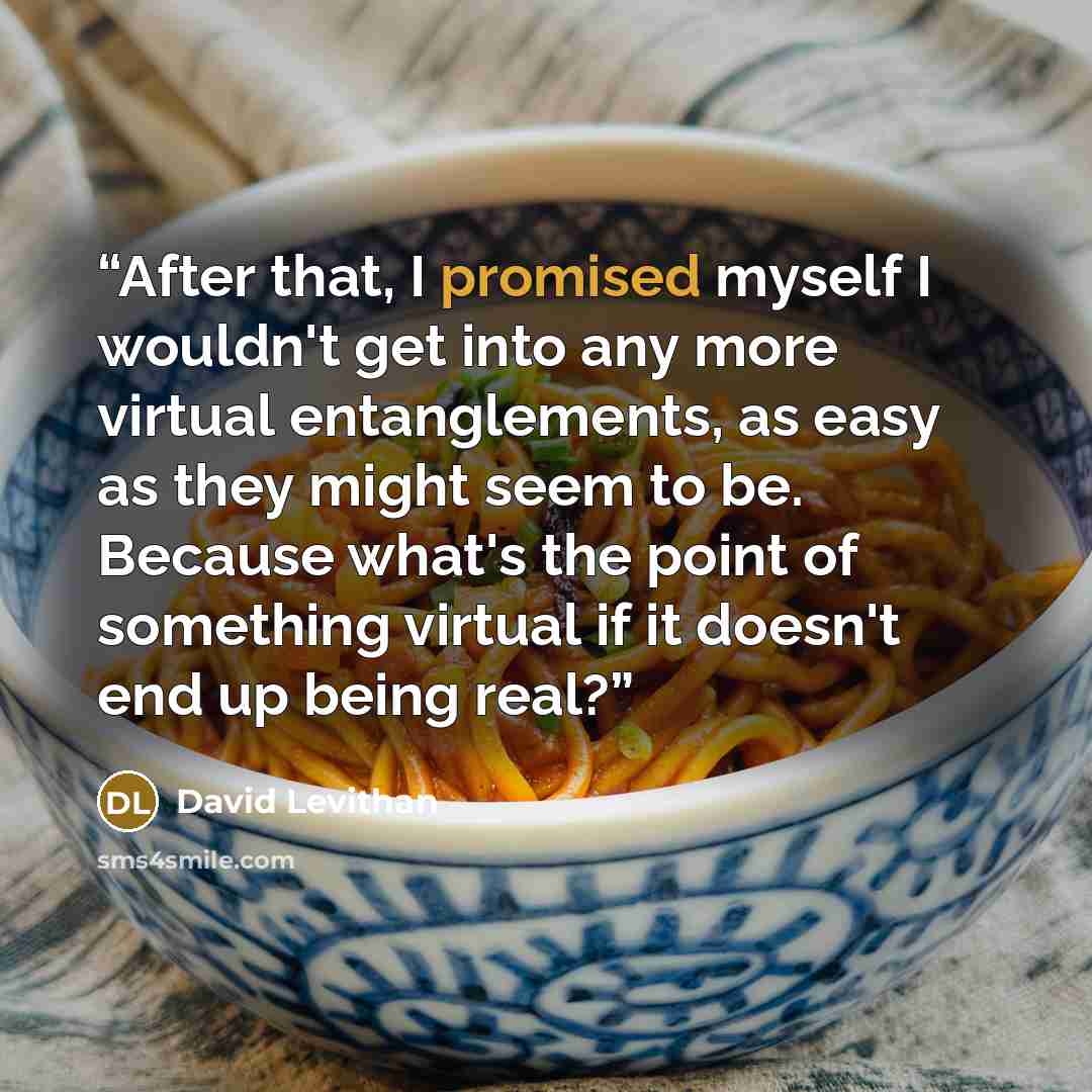 “After that, I promised myself I wouldn't get into any more virtual entanglements, as easy as they might seem to be. Because what's the point of something virtual if it doesn't end up being real?” quote by David Levithan