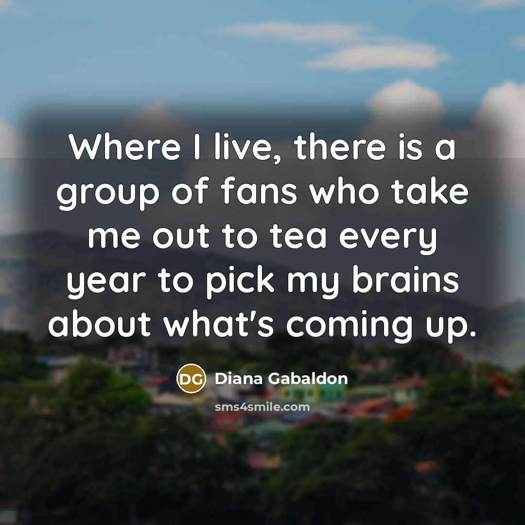 “Where I live, there is a group of fans who take me out to tea every year to pick my brains about what's coming up.” quote by Diana Gabaldon
