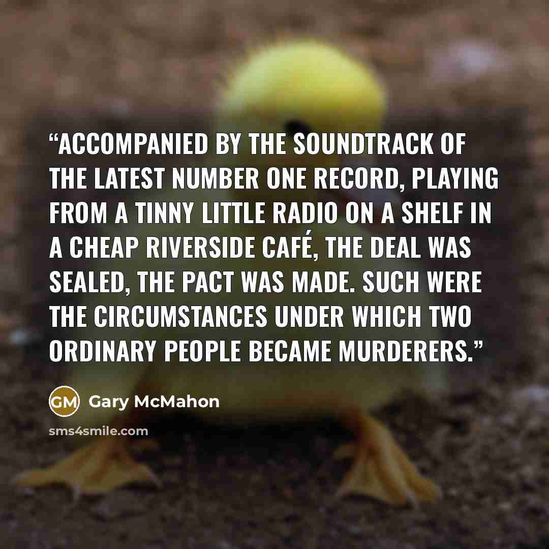 “Accompanied by the soundtrack of the latest number one record, playing from a tinny little radio on a shelf in a cheap riverside café, the deal was sealed, the pact was made. Such were the circumstances under which two ordinary people became murderers.” quote by Gary McMahon