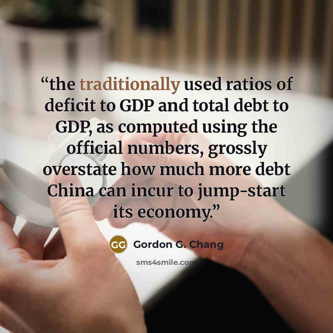 “the traditionally used ratios of deficit to GDP and total debt to GDP, as computed using the official numbers, grossly overstate how much more debt China can incur to jump-start its economy.” quote by Gordon G. Chang