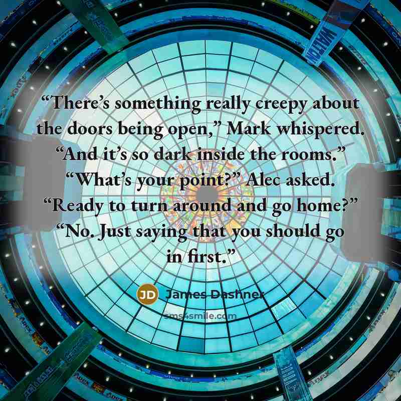 “There’s something really creepy about the doors being open,” Mark whispered. “And it’s so dark inside the rooms.” “What’s your point?” Alec asked. “Ready to turn around and go home?” “No. Just saying that you should go in first.” quote by James Dashner