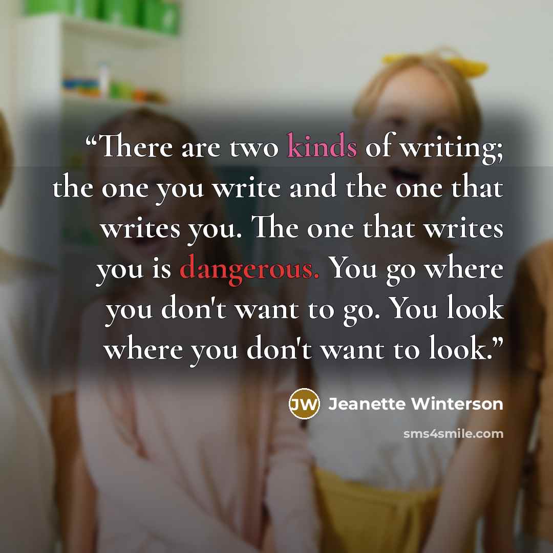 “There are two kinds of writing; the one you write and the one that writes you. The one that writes you is dangerous. You go where you don't want to go. You look where you don't want to look.” quote by Jeanette Winterson
