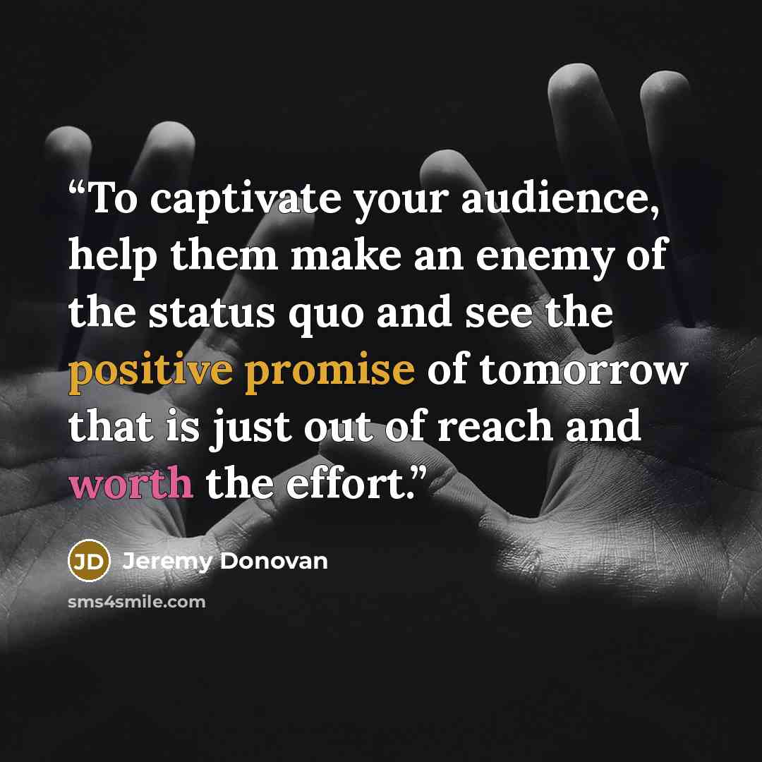 “To captivate your audience, help them make an enemy of the status quo and see the positive promise of tomorrow that is just out of reach and worth the effort.” quote by Jeremy Donovan