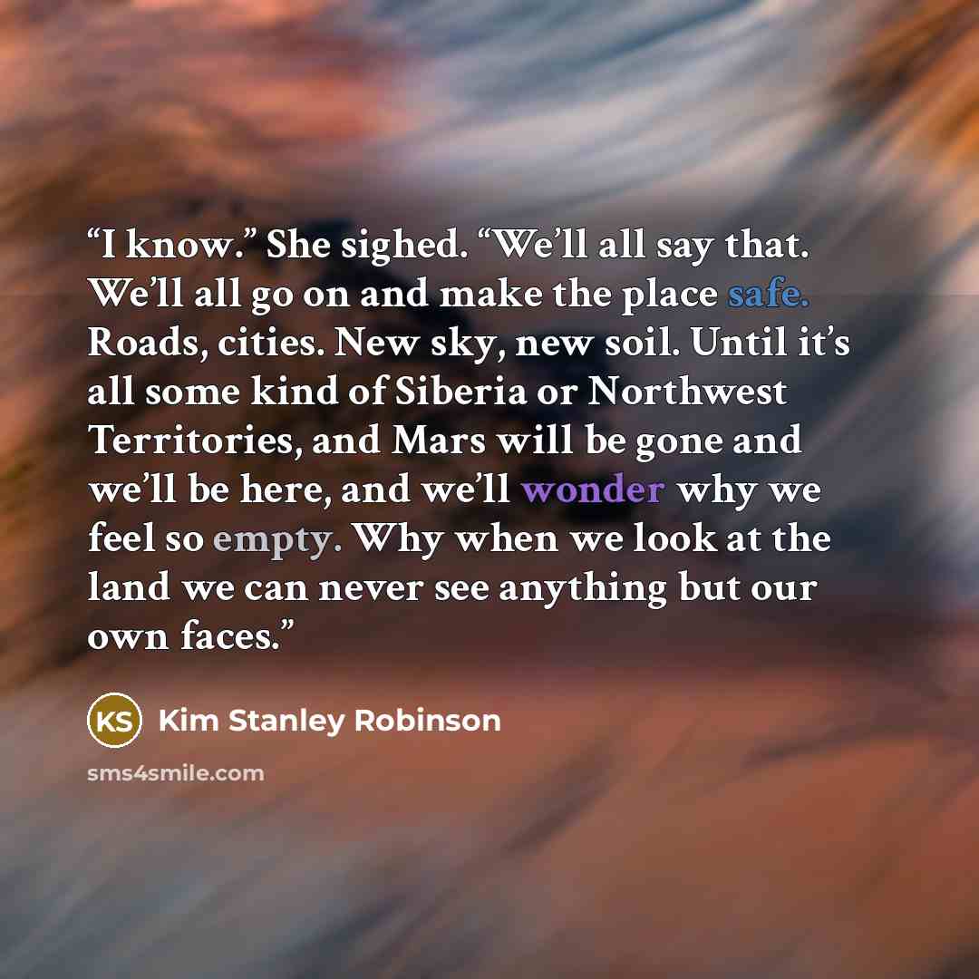 “I know.” She sighed. “We’ll all say that. We’ll all go on and make the place safe. Roads, cities. New sky, new soil. Until it’s all some kind of Siberia or Northwest Territories, and Mars will be gone and we’ll be here, and we’ll wonder why we feel so empty. Why when we look at the land we can…” quote by Kim Stanley Robinson