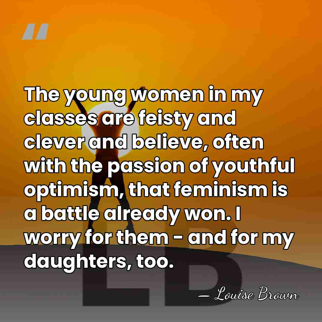 The young women in my classes are feisty and clever and believe,&hellip; - Louise Brown