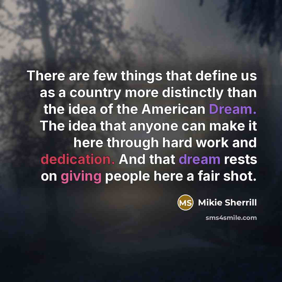 “There are few things that define us as a country more distinctly than the idea of the American Dream. The idea that anyone can make it here through hard work and dedication. And that dream rests on giving people here a fair shot.” quote by Mikie Sherrill