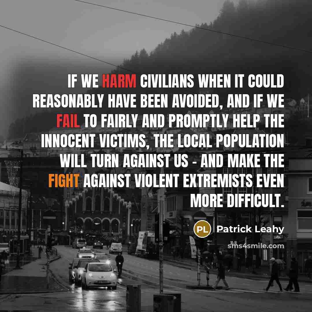 “If we harm civilians when it could reasonably have been avoided, and if we fail to fairly and promptly help the innocent victims, the local population will turn against us - and make the fight against violent extremists even more difficult.” quote by Patrick Leahy