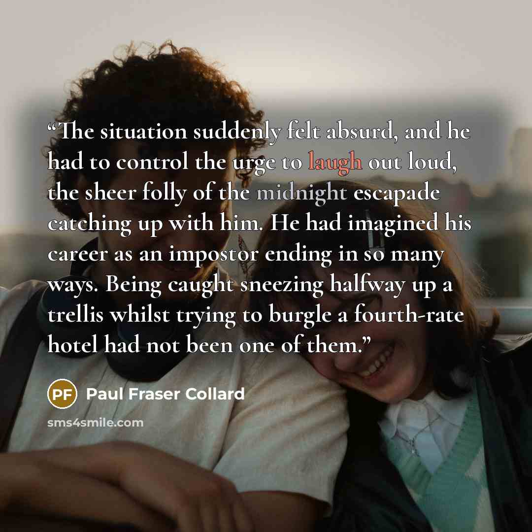 “The situation suddenly felt absurd, and he had to control the urge to laugh out loud, the sheer folly of the midnight escapade catching up with him. He had imagined his career as an impostor ending in so many ways. Being caught sneezing halfway up a trellis whilst trying to burgle a fourth-rate…” quote by Paul Fraser Collard