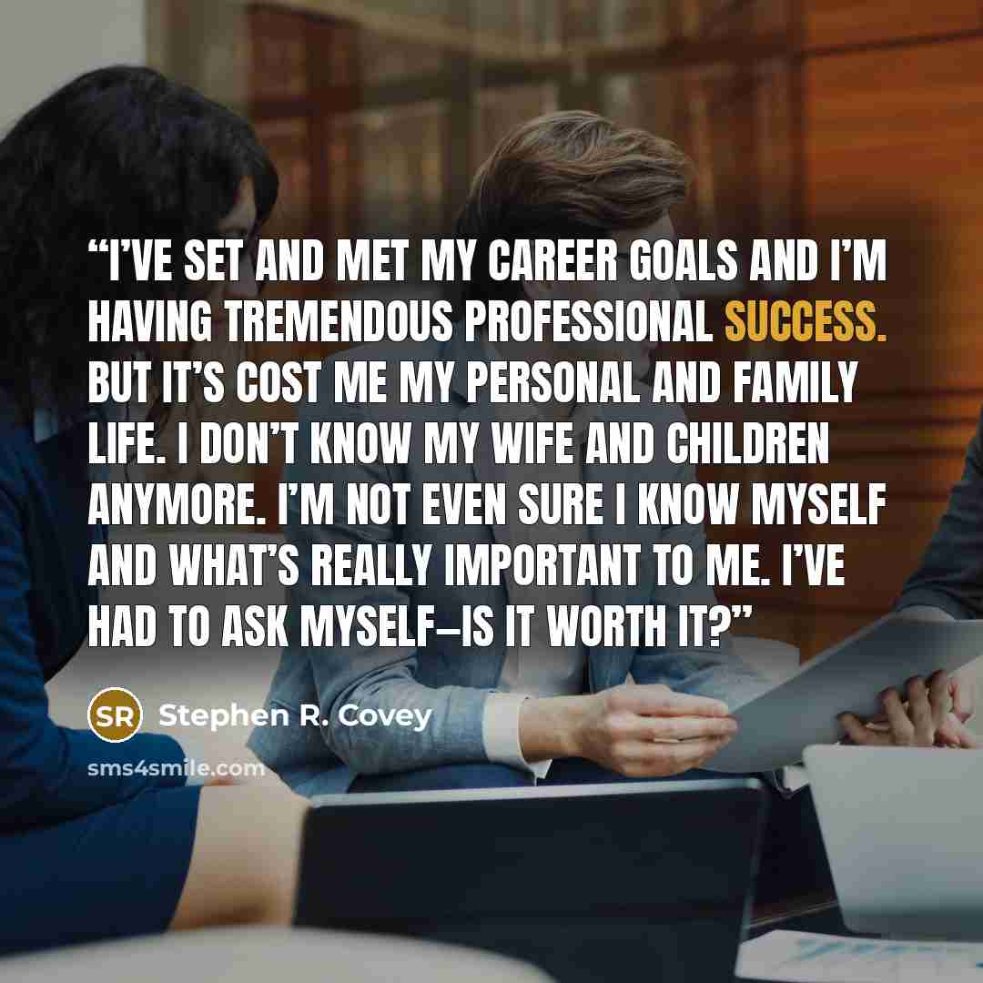 “I’ve set and met my career goals and I’m having tremendous professional success. But it’s cost me my personal and family life. I don’t know my wife and children anymore. I’m not even sure I know myself and what’s really important to me. I’ve had to ask myself—is it worth it?” quote by Stephen R. Covey