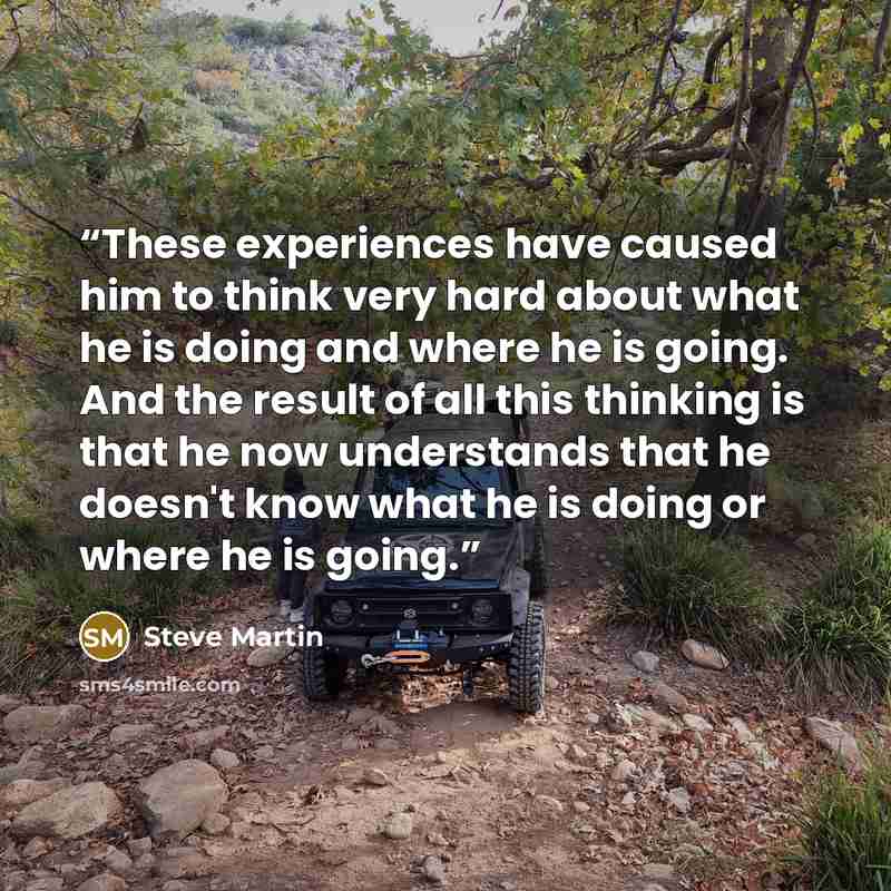 “These experiences have caused him to think very hard about what he is doing and where he is going. And the result of all this thinking is that he now understands that he doesn't know what he is doing or where he is going.” quote by Steve Martin