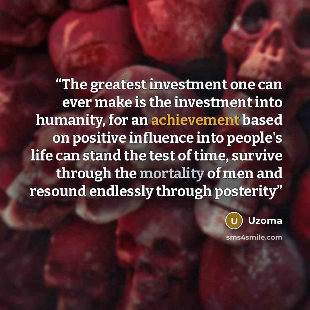 “The greatest investment one can ever make is the investment into humanity, for an achievement based on positive influence into people's life can stand the test of time, survive through the mortality of men and resound endlessly through posterity” quote by Uzoma