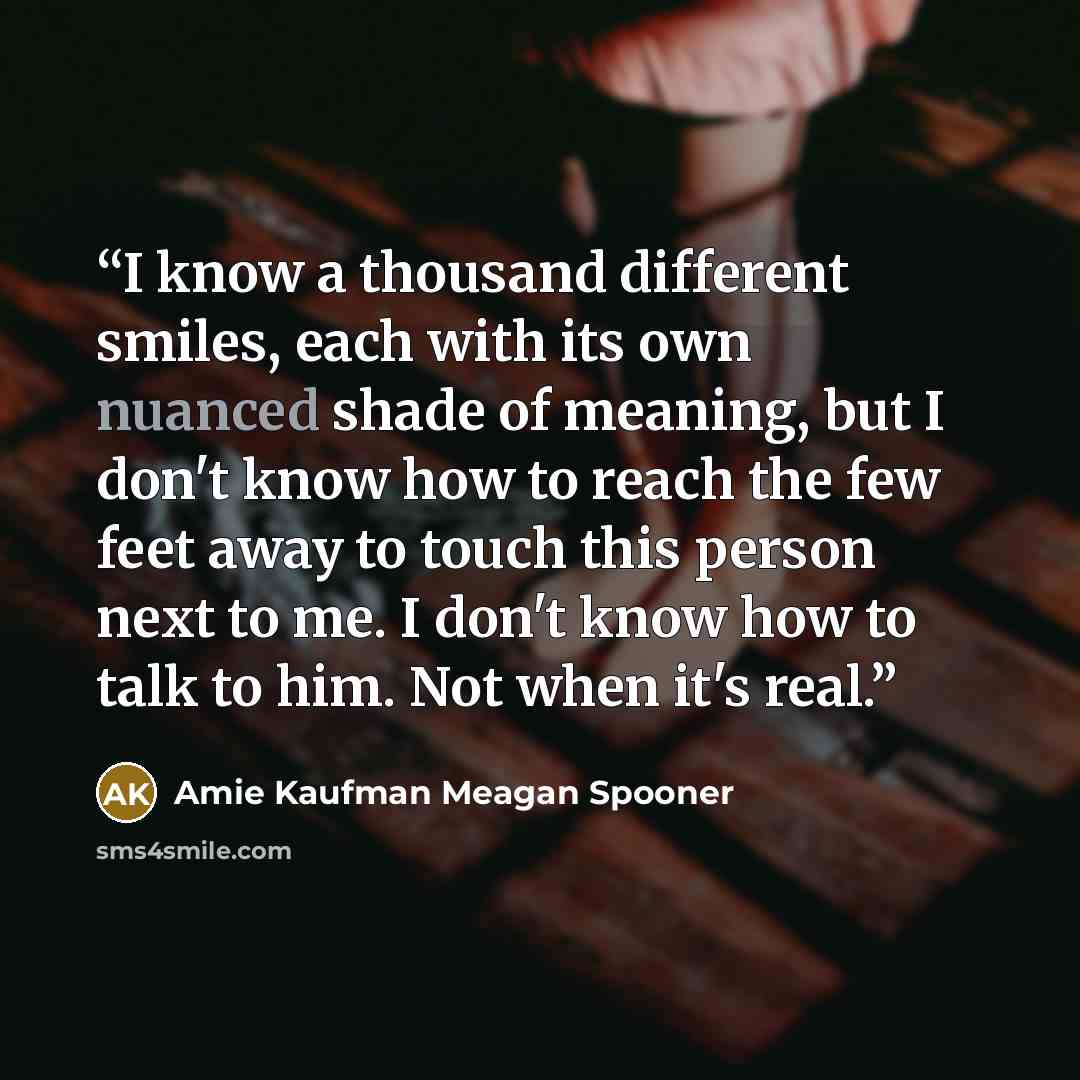 “I know a thousand different smiles, each with its own nuanced shade of meaning, but I don't know how to reach the few feet away to touch this person next to me. I don't know how to talk to him. Not when it's real.” quote by Amie Kaufman Meagan Spooner