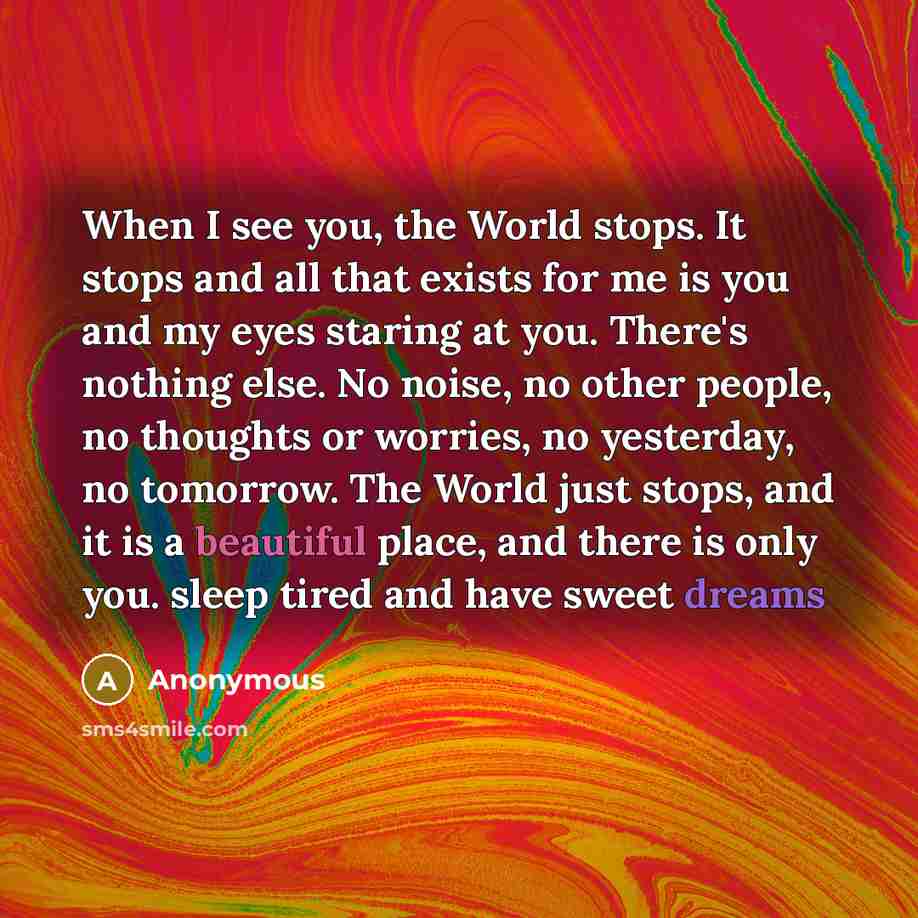 “When I see you, the World stops. It stops and all that exists for me is you and my eyes staring at you. There's nothing else. No noise, no other people, no thoughts or worries, no yesterday, no tomorrow. The World just stops, and it is a beautiful place, and there is only you. sleep tired and have…” quote by Anonymous