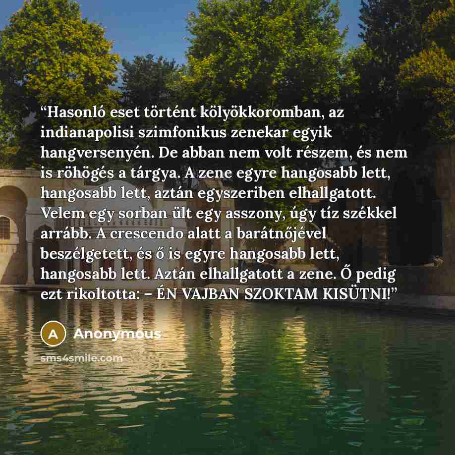 “Hasonló eset történt kölyökkoromban, az indianapolisi szimfonikus zenekar egyik hangversenyén. De abban nem volt részem, és nem is röhögés a tárgya. A zene egyre hangosabb lett, hangosabb lett, aztán egyszeriben elhallgatott. Velem egy sorban ült egy asszony, úgy tíz székkel arrább. A crescendo…” quote by Anonymous