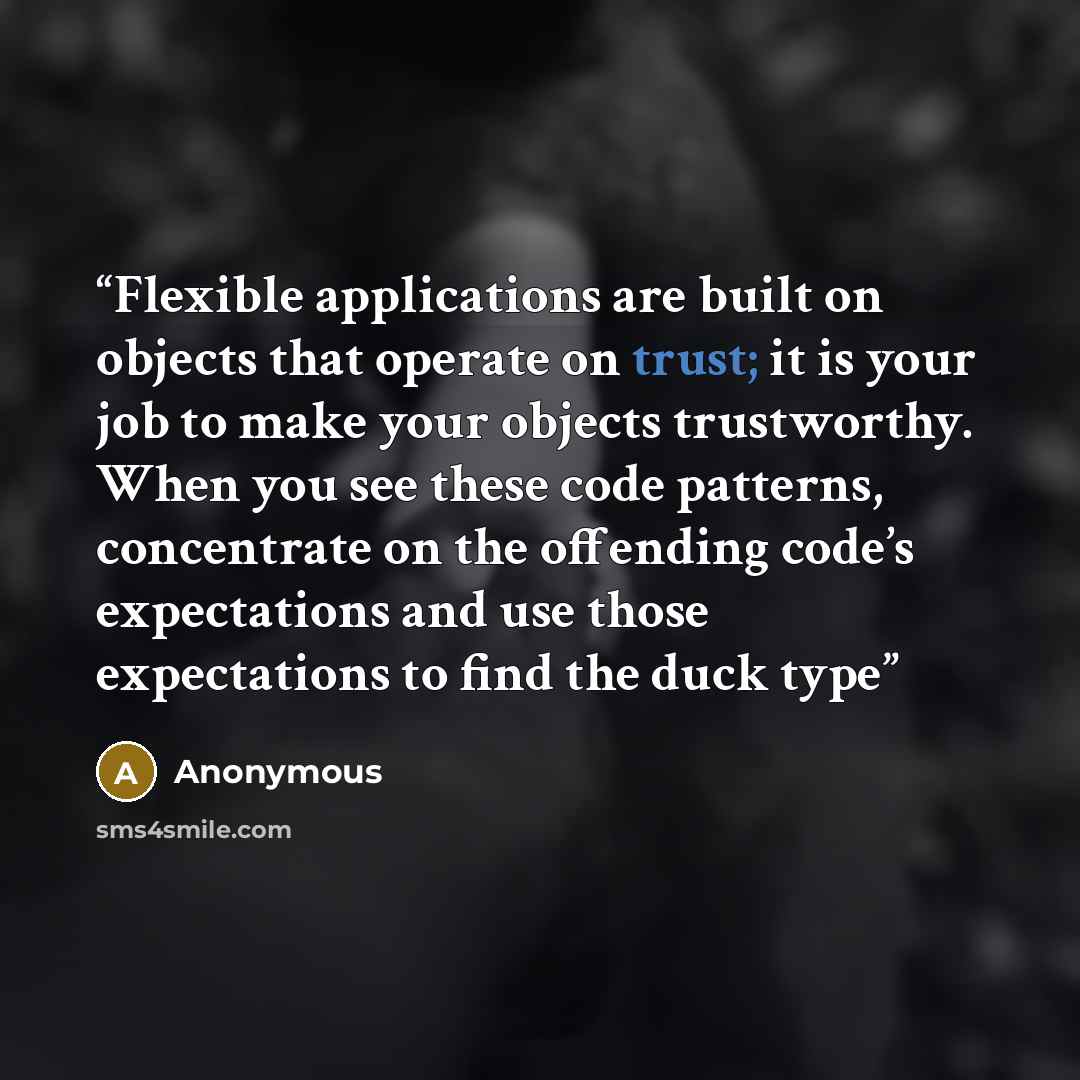 “Flexible applications are built on objects that operate on trust; it is your job to make your objects trustworthy. When you see these code patterns, concentrate on the offending code’s expectations and use those expectations to find the duck type” quote by Anonymous