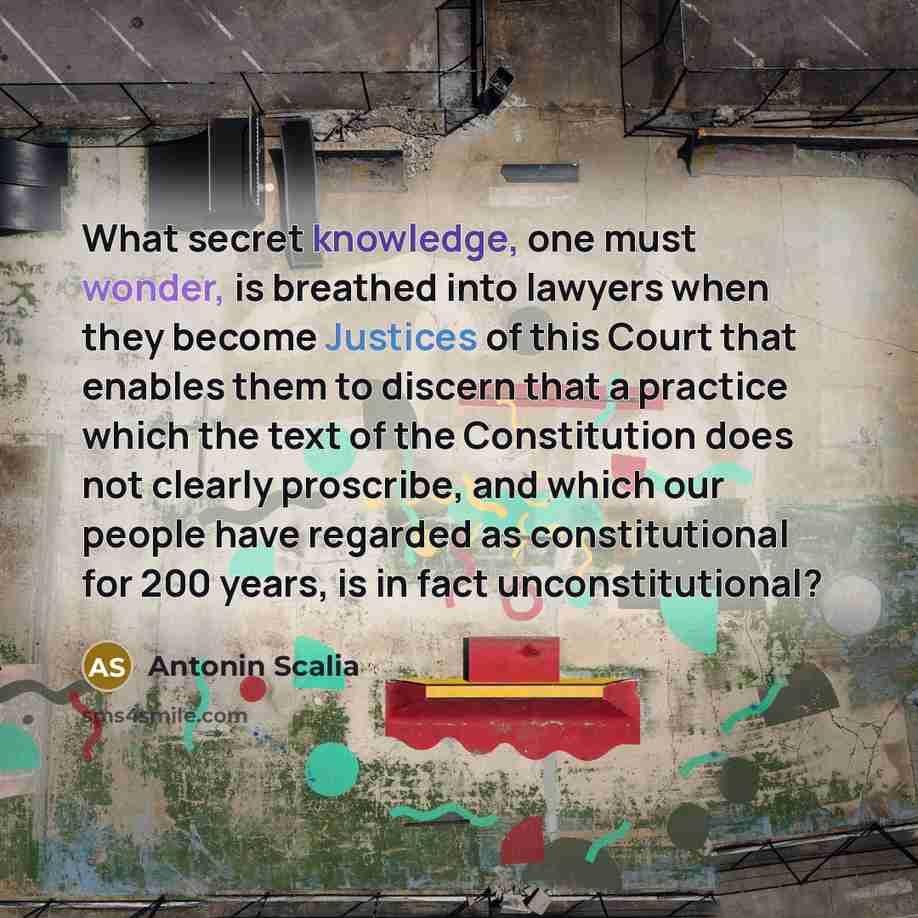 “What secret knowledge, one must wonder, is breathed into lawyers when they become Justices of this Court that enables them to discern that a practice which the text of the Constitution does not clearly proscribe, and which our people have regarded as constitutional for 200 years, is in fact…” quote by Antonin Scalia