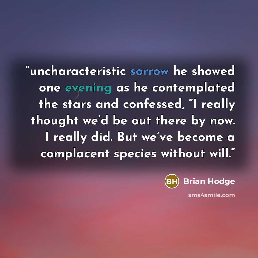 “uncharacteristic sorrow he showed one evening as he contemplated the stars and confessed, “I really thought we’d be out there by now. I really did. But we’ve become a complacent species without will.” quote by Brian Hodge