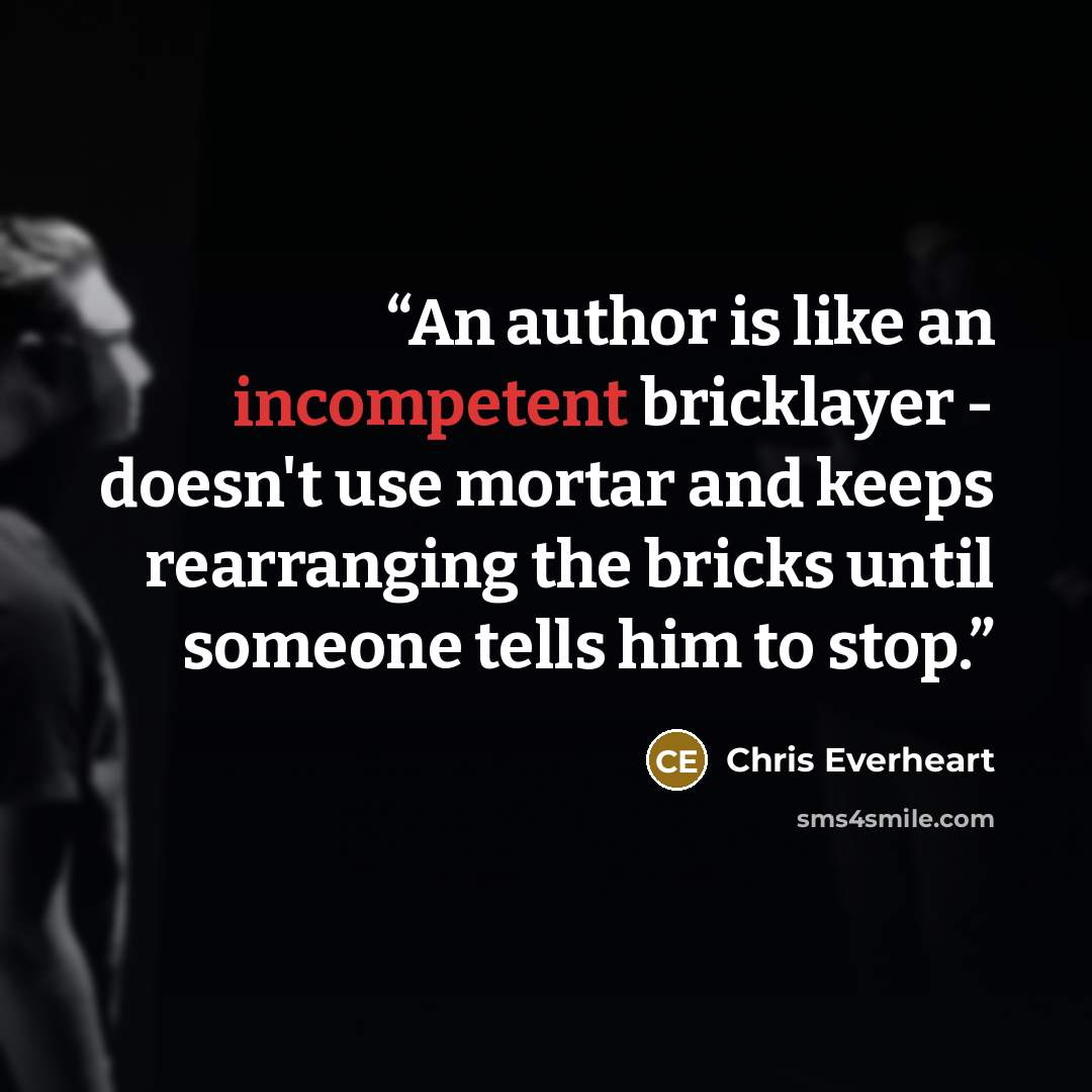 “An author is like an incompetent bricklayer - doesn't use mortar and keeps rearranging the bricks until someone tells him to stop.” quote by Chris Everheart