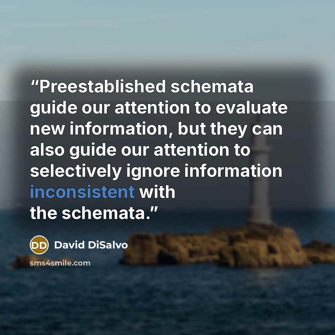 “Preestablished schemata guide our attention to evaluate new information, but they can also guide our attention to selectively ignore information inconsistent with the schemata.” quote by David DiSalvo