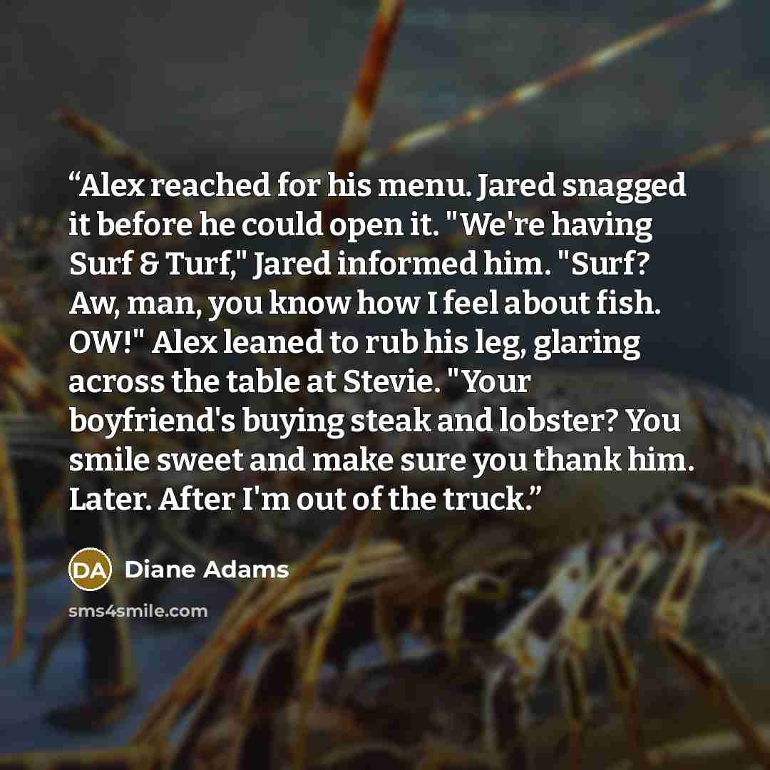 “Alex reached for his menu. Jared snagged it before he could open it. "We're having Surf & Turf," Jared informed him. "Surf? Aw, man, you know how I feel about fish. OW!" Alex leaned to rub his leg, glaring across the table at Stevie. "Your boyfriend's buying steak and lobster? You smile sweet and…” quote by Diane Adams