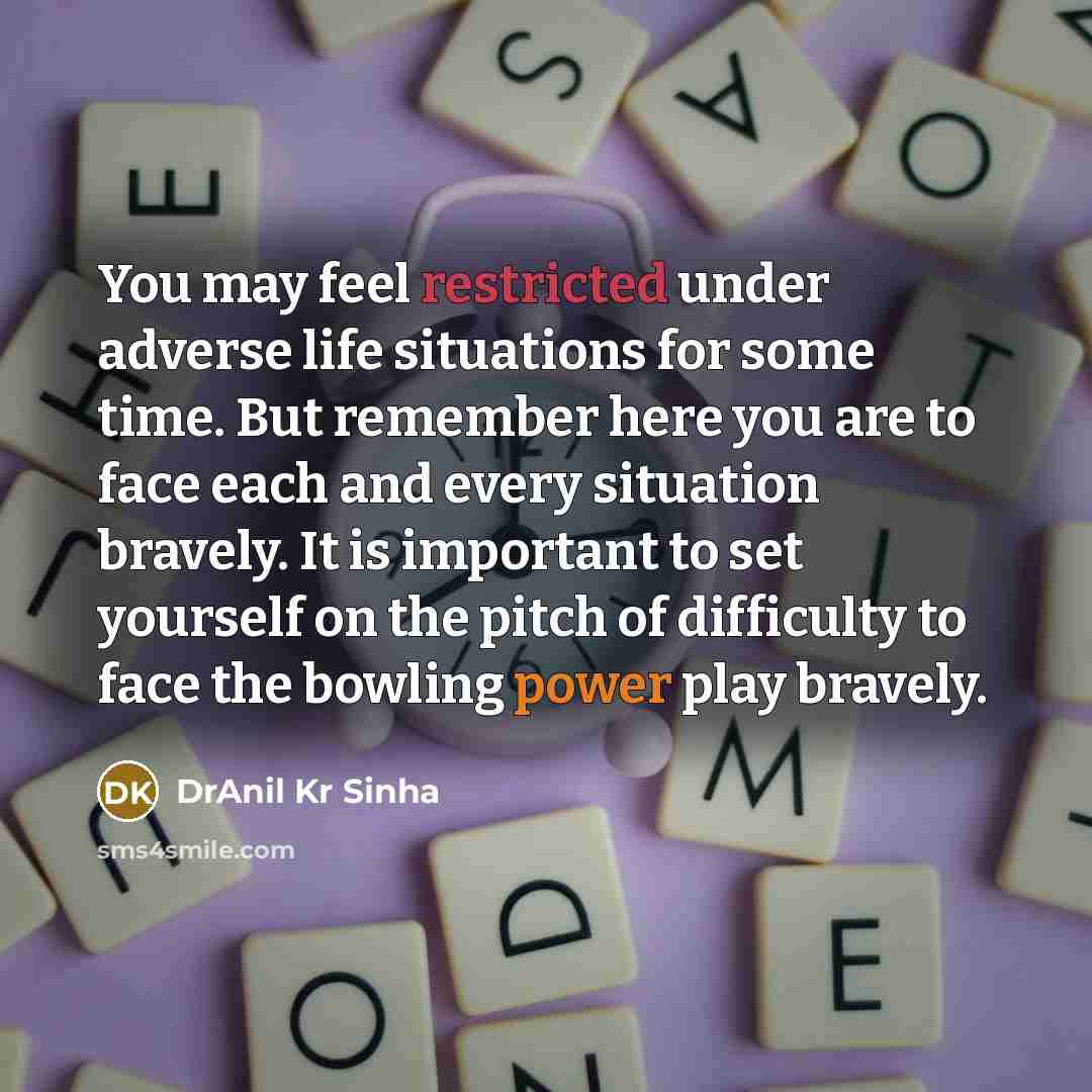 “You may feel restricted under adverse life situations for some time. But remember here you are to face each and every situation bravely. It is important to set yourself on the pitch of difficulty to face the bowling power play bravely.” quote by DrAnil Kr Sinha