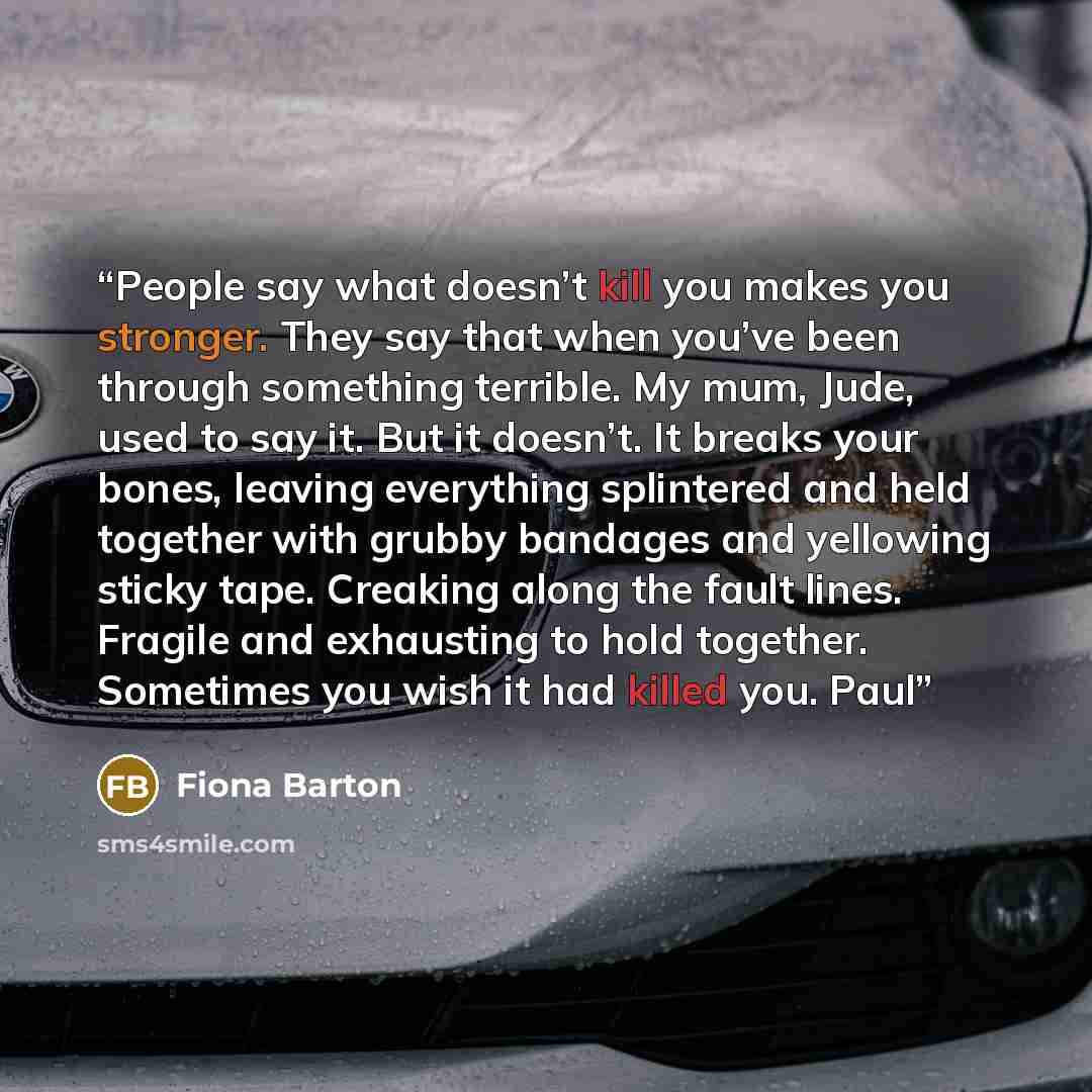 “People say what doesn’t kill you makes you stronger. They say that when you’ve been through something terrible. My mum, Jude, used to say it. But it doesn’t. It breaks your bones, leaving everything splintered and held together with grubby bandages and yellowing sticky tape. Creaking along the…” quote by Fiona Barton