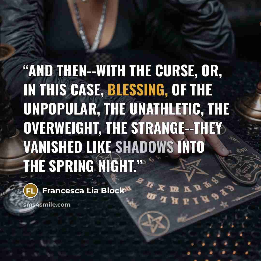 “And then--with the curse, or, in this case, blessing, of the unpopular, the unathletic, the overweight, the strange--they vanished like shadows into the spring night.” quote by Francesca Lia Block