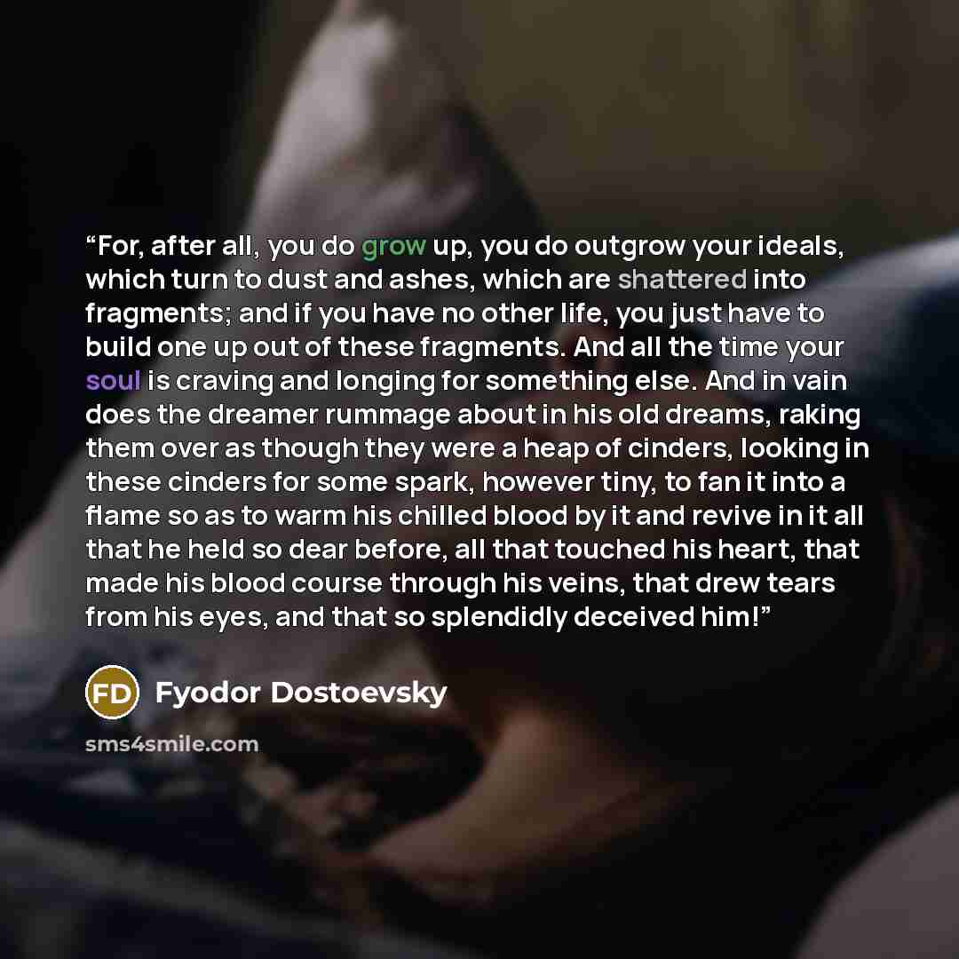 “For, after all, you do grow up, you do outgrow your ideals, which turn to dust and ashes, which are shattered into fragments; and if you have no other life, you just have to build one up out of these fragments. And all the time your soul is craving and longing for something else. And in vain does…” quote by Fyodor Dostoevsky