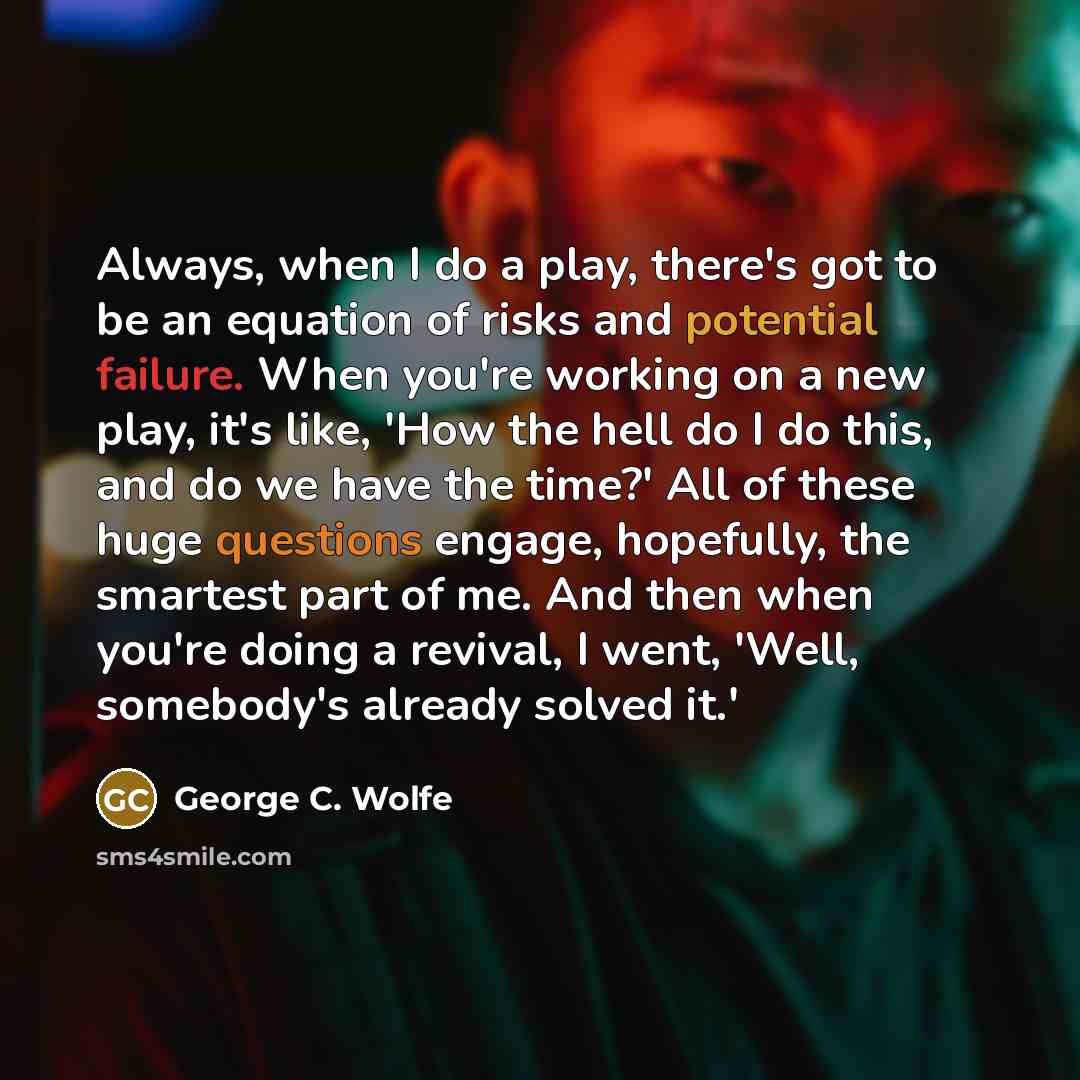“Always, when I do a play, there's got to be an equation of risks and potential failure. When you're working on a new play, it's like, 'How the hell do I do this, and do we have the time?' All of these huge questions engage, hopefully, the smartest part of me. And then when you're doing a revival…” quote by George C. Wolfe
