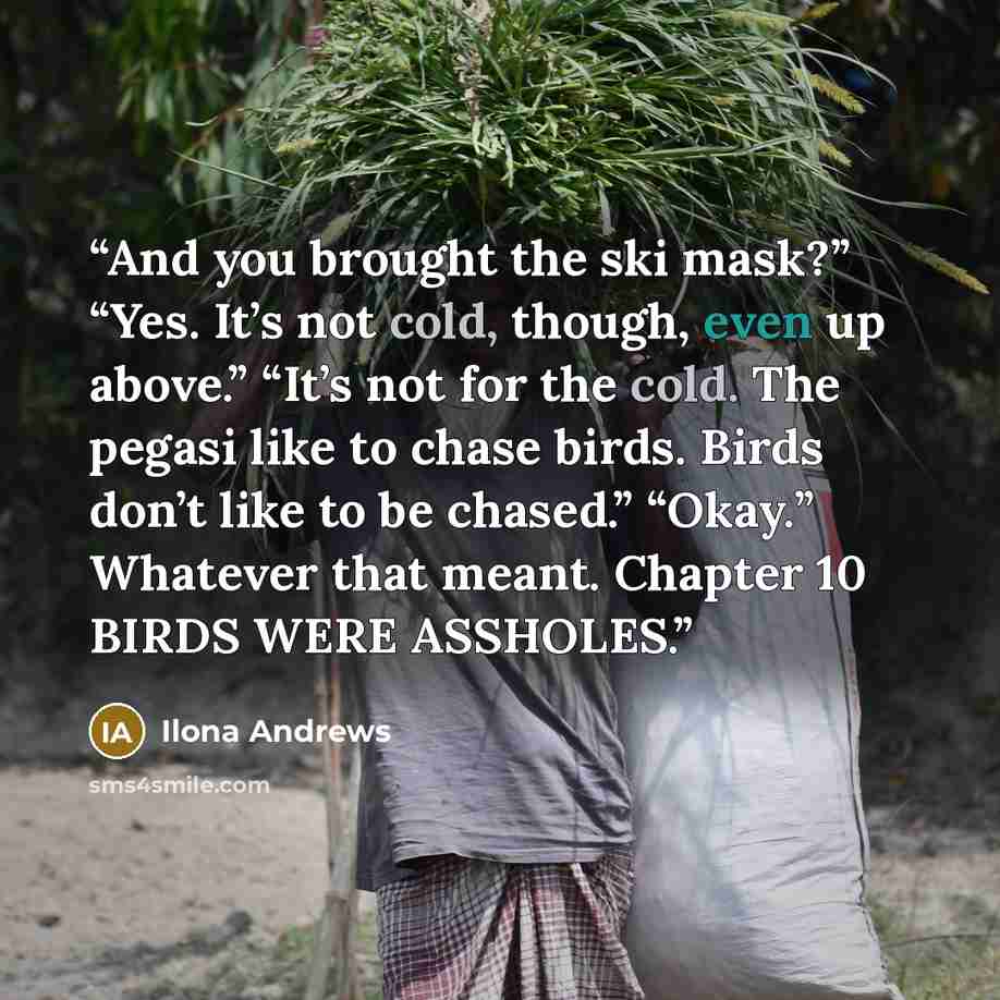 “And you brought the ski mask?” “Yes. It’s not cold, though, even up above.” “It’s not for the cold. The pegasi like to chase birds. Birds don’t like to be chased.” “Okay.” Whatever that meant. Chapter 10 BIRDS WERE ASSHOLES.” quote by Ilona Andrews